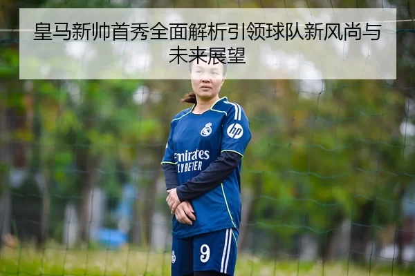 皇马新帅首秀全面解析引领球队新风尚与未来展望